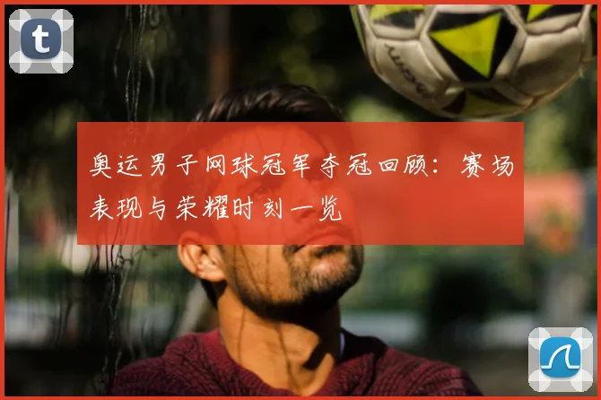 奥运男子网球冠军夺冠回顾:赛场表现与荣耀时刻一览