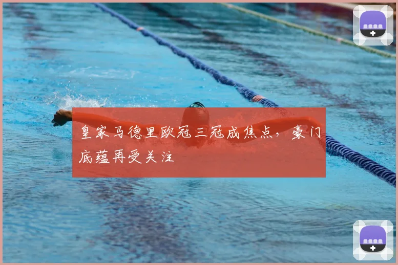 皇家马德里欧冠三冠成焦点,豪门底蕴再受关注