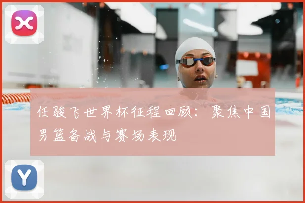 任骏飞世界杯征程回顾:聚焦中国男篮备战与赛场表现