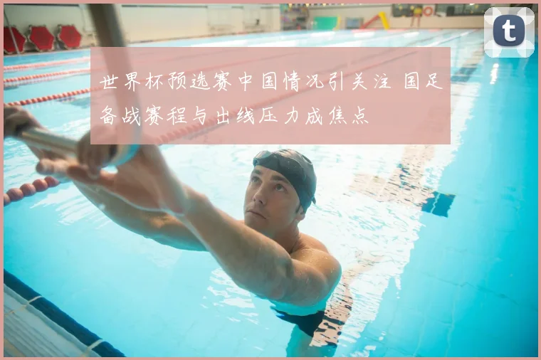 世界杯预选赛中国情况引关注 国足备战赛程与出线压力成焦点