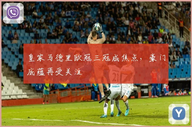 皇家马德里欧冠三冠成焦点,豪门底蕴再受关注