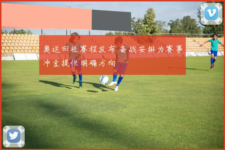奥运田径赛程发布 备战安排为赛事冲金提供明确方向