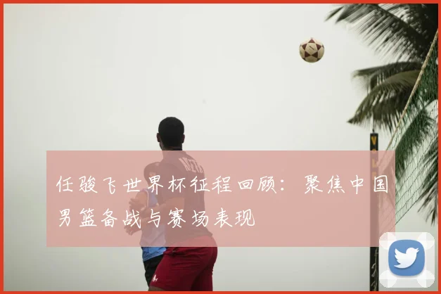 任骏飞世界杯征程回顾：聚焦中国男篮备战与赛场表现