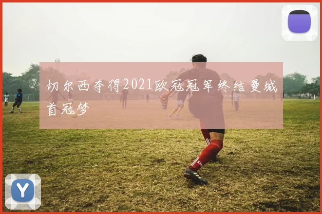 切尔西夺得2021欧冠冠军终结曼城首冠梦