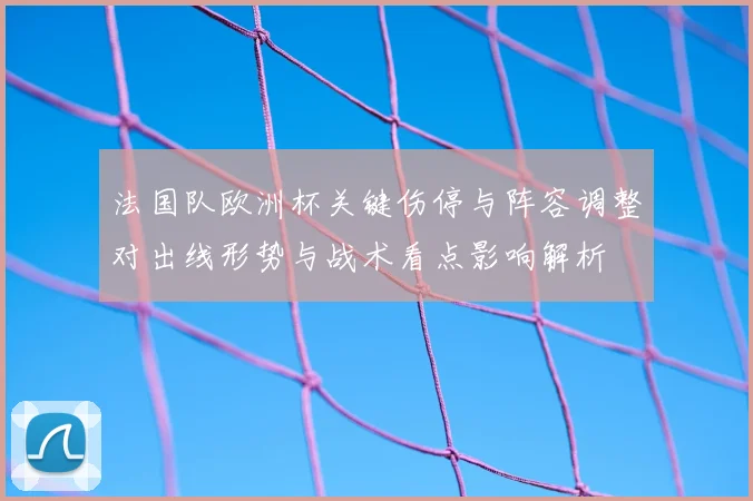 法国队欧洲杯关键伤停与阵容调整对出线形势与战术看点影响解析