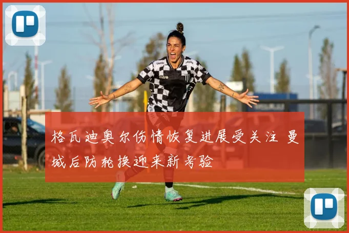 格瓦迪奥尔伤情恢复进展受关注 曼城后防轮换迎来新考验