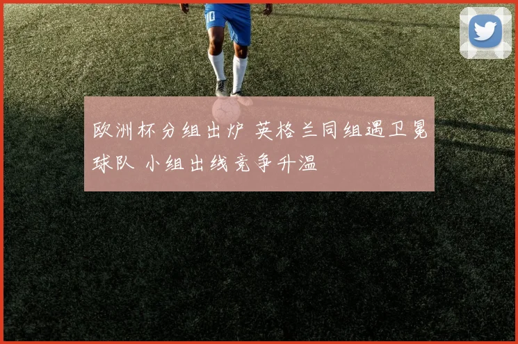 欧洲杯分组出炉 英格兰同组遇卫冕球队 小组出线竞争升温