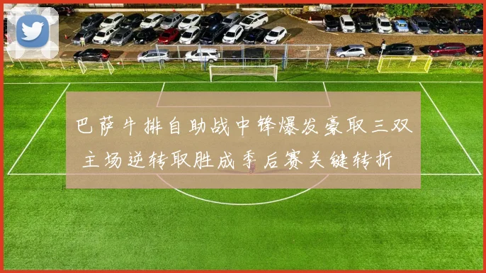 巴萨牛排自助战中锋爆发豪取三双 主场逆转取胜成季后赛关键转折