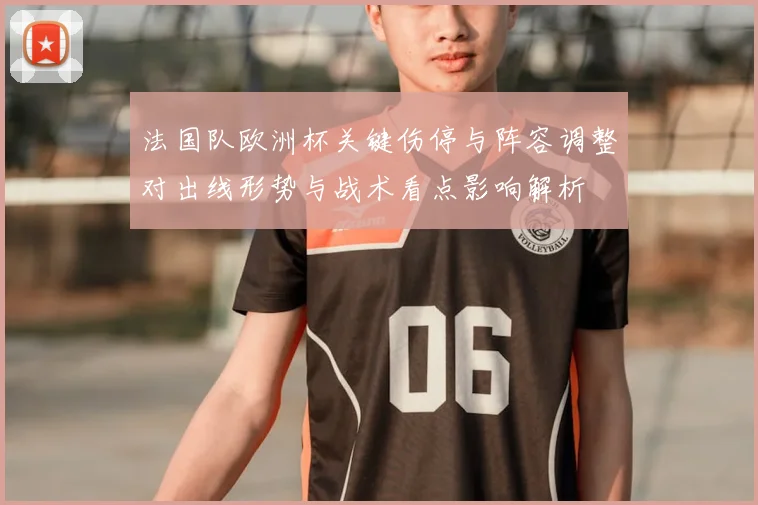 法国队欧洲杯关键伤停与阵容调整对出线形势与战术看点影响解析