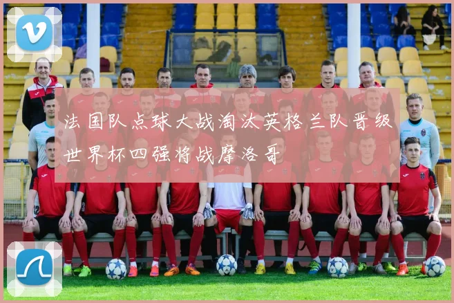 法国队点球大战淘汰英格兰队晋级世界杯四强将战摩洛哥