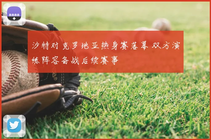 沙特对克罗地亚热身赛落幕 双方演练阵容备战后续赛事