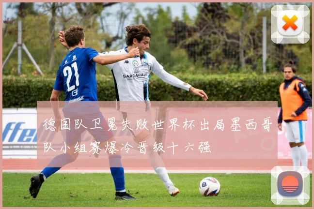 德国队卫冕失败世界杯出局墨西哥队小组赛爆冷晋级十六强