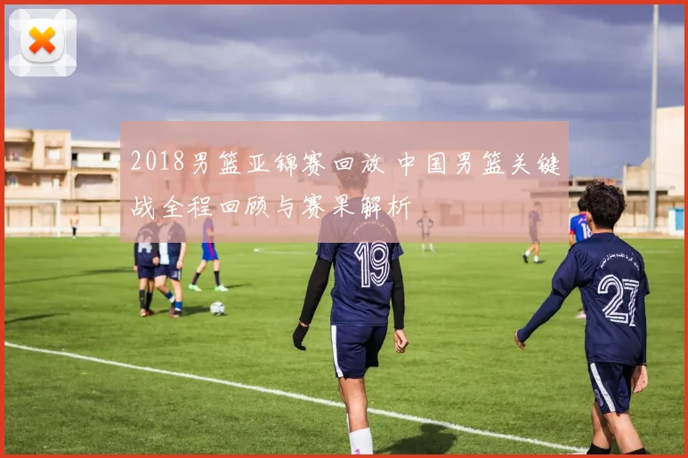 2018男篮亚锦赛回放 中国男篮关键战全程回顾与赛果解析