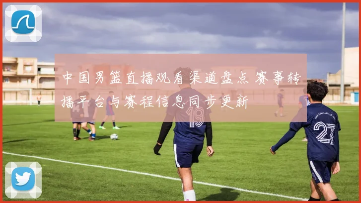 中国男篮直播观看渠道盘点 赛事转播平台与赛程信息同步更新