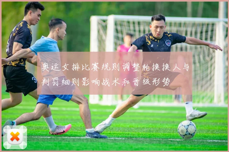 奥运女排比赛规则调整轮换换人与判罚细则影响战术和晋级形势