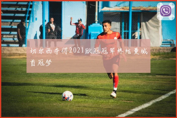切尔西夺得2021欧冠冠军终结曼城首冠梦