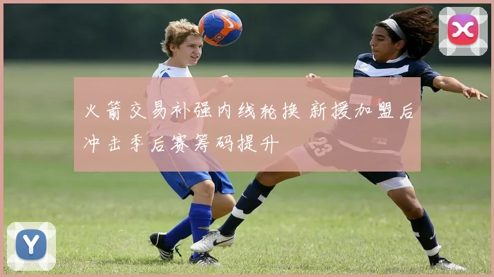 火箭交易补强内线轮换 新援加盟后冲击季后赛筹码提升