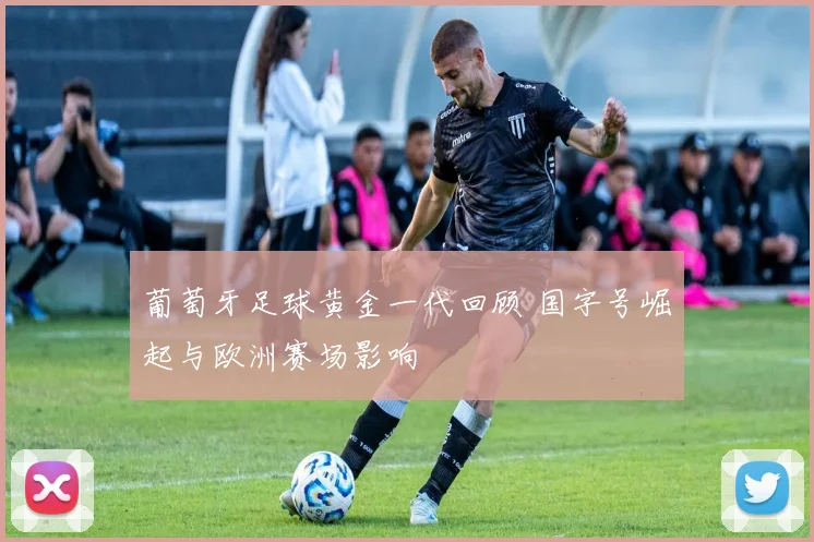 葡萄牙足球黄金一代回顾 国字号崛起与欧洲赛场影响