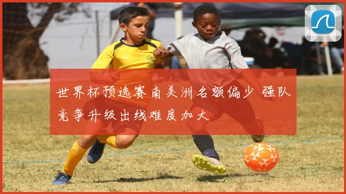 世界杯预选赛南美洲名额偏少 强队竞争升级出线难度加大