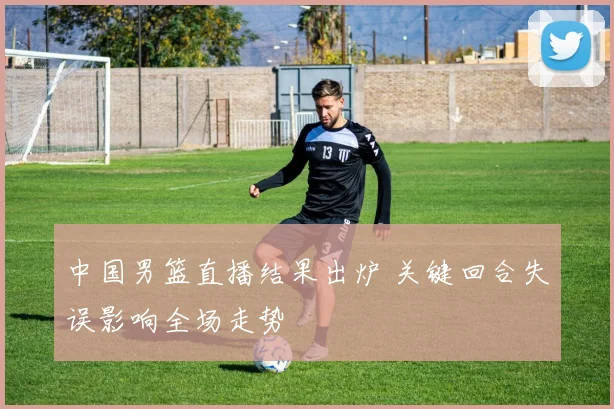 中国男篮直播结果出炉 关键回合失误影响全场走势