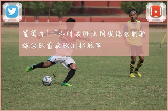 葡萄牙1-0加时战胜法国埃德尔制胜球助队首获欧洲杯冠军