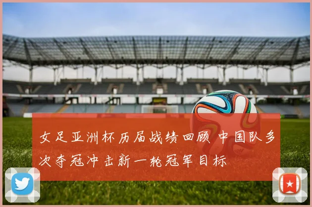 女足亚洲杯历届战绩回顾 中国队多次夺冠冲击新一轮冠军目标