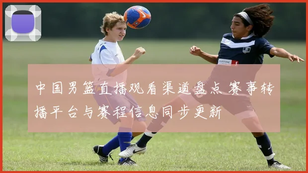 中国男篮直播观看渠道盘点 赛事转播平台与赛程信息同步更新