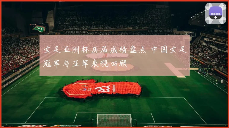 女足亚洲杯历届成绩盘点 中国女足冠军与亚军表现回顾