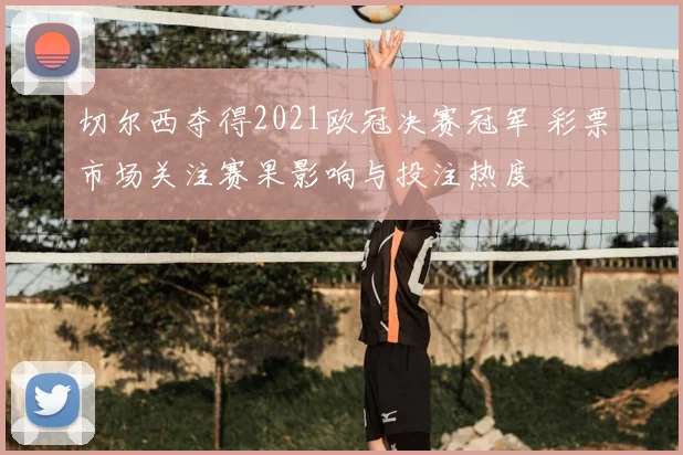 切尔西夺得2021欧冠决赛冠军 彩票市场关注赛果影响与投注热度