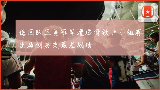 德国队卫冕冠军遭遇滑铁卢小组赛出局创历史最差战绩