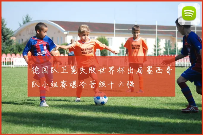 德国队卫冕失败世界杯出局墨西哥队小组赛爆冷晋级十六强