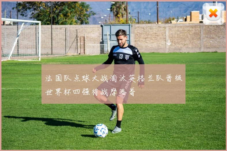 法国队点球大战淘汰英格兰队晋级世界杯四强将战摩洛哥
