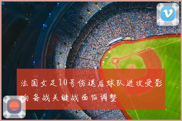 法国女足10号伤退后球队进攻受影响 备战关键战面临调整