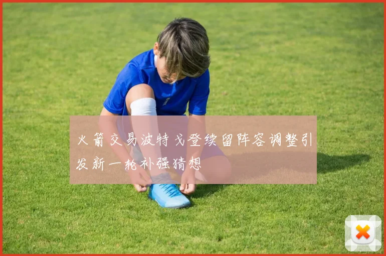 火箭交易波特戈登续留阵容调整引发新一轮补强猜想