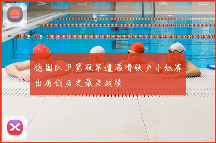 德国队卫冕冠军遭遇滑铁卢小组赛出局创历史最差战绩