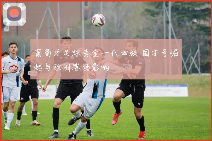 葡萄牙足球黄金一代回顾 国字号崛起与欧洲赛场影响