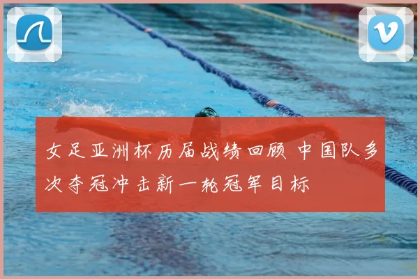 女足亚洲杯历届战绩回顾 中国队多次夺冠冲击新一轮冠军目标