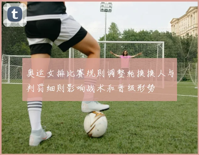 奥运女排比赛规则调整轮换换人与判罚细则影响战术和晋级形势